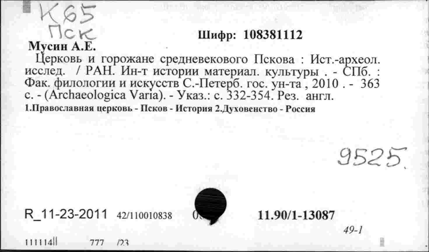 ﻿ИСК	Шифр: 108381112
Мусин А.Е.
Церковь и горожане средневекового Пскова : Ист.-археол. исслед. / РАН. Ин-т истории материал, культуры . - СПб. : Фак. филологии и искусств С.-Петерб. гос. ун-та , 2010 . - 363 с. - (Archaeologica Varia). - Указ.: с. 332-354. Рез. англ.
■ .Православная церковь - Псков - История 2.Духовснство - Россия
R_11-23-2011 42/110010838
1Н114ІІ	777 /73
3525:
11.90/1-13087
49-1
і